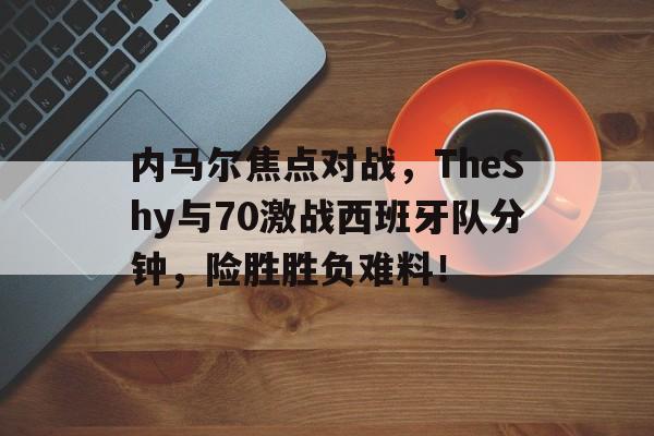 内马尔焦点对战，TheShy与70激战西班牙队分钟，险胜胜负难料！